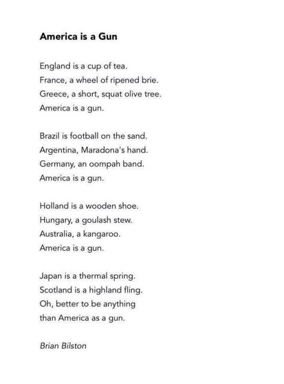 America is a Gun

England is a cup of tea.
France, a wheel of ripened brie. 
Greece, a short, squat olive tree. 
America is a gun.

Brazil is football on the sand. 
Argentina, Maradona's hand. 
Germany, an oompah band. 
America is a gun.

Holland is a wooden shoe. 
Hungary, a goulash stew. 
Australia, a kangaroo. 
America is a gun.

Japan is a thermal spring. 
Scotland is a highland fling. 
Oh, better to be anything 
than America as a gun.

Brian Bilston