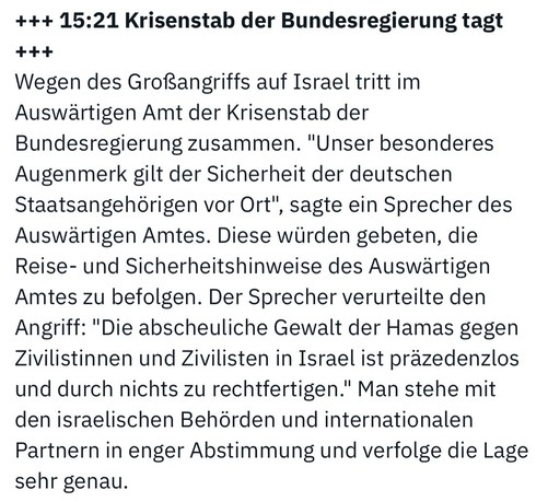15:21 Krisenstab der Bundesregierung tagt
***
Wegen des Großangriffs auf Israel tritt im Auswärtigen Amt der Krisenstab der Bundesregierung zusammen. "Unser besonderes Augenmerk gilt der Sicherheit der deutschen Staatsangehörigen vor Ort", sagte ein Sprecher des Auswärtigen Amtes. Diese würden gebeten, die Reise- und Sicherheitshinweise des Auswärtigen Amtes zu befolgen. Der Sprecher verurteilte den Angriff: "Die abscheuliche Gewalt der Hamas gegen Zivilistinnen und Zivilisten in Israel ist präzedenzlos und durch nichts zu rechtfertigen." Man stehe mit den israelischen Behörden und internationalen Partnern in enger Abstimmung und verfolge die Lage sehr genau.