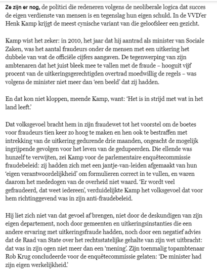 Ze zijn er nog, de politici die redeneren volgens de neoliberale logica dat succes de eigen verdienste van mensen is en tegenslag hun eigen schuld. In de VVD’er Henk Kamp krijgt de meest cynische variant van die geloofsleer een gezicht.

Kamp wist het zeker: in 2010, het jaar dat hij aantrad als minister van Sociale Zaken, was het aantal fraudeurs onder de mensen met een uitkering het dubbele van wat de officiële cijfers aangaven. De tegenwerping van zijn ambtenaren dat het juist bleek mee te vallen met de fraude – hooguit vijf procent van de uitkeringsgerechtigden overtrad moedwillig de regels – was volgens de minister niet meer dan ‘een beeld’ dat zij hadden.

En dat kon niet kloppen, meende Kamp, want: ‘Het is in strijd met wat in het land leeft.’

Dat volksgevoel bracht hem in zijn fraudewet tot het voorstel om de boetes voor fraudeurs tien keer zo hoog te maken en hen ook te bestraffen met intrekking van de uitkering gedurende drie maanden, ongeacht de mogelijk ingrijpende gevolgen voor het leven van de gedupeerden. Die ellende was hunzelf te verwijten, zei Kamp voor de parlementaire enquêtecommissie fraudebeleid: zij hadden zich met een jantje-van-leiden afgemaakt van hun ‘eigen verantwoordelijkheid’ om formulieren correct in te vullen, en waren daarom het mededogen van de overheid niet waard. ‘Er wordt veel gefraudeerd, dat weet iedereen’, verduidelijkte Kamp het volksgevoel dat voor hem richtinggevend was in zijn anti-fraudebeleid.

[...]