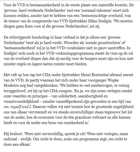 Voor de VVD is bestaanszekerheid in de 1e plaats een materiële kwestie. De ‘gewone, hard werkende Nederlander’ met een ‘normaal inkomen’ moet zich kunnen redden, zonder last te hebben van een ‘bemoeizuchtige overheid’, was de teneur v.d. congresrede van VVD-lijsttrekker Dilan Yesilgöz. ‘We moeten dingen gaan fixen voor al die gewone Nederlanders’, zei zij.
De stilzwijgende boodschap in haar verhaal is dat je alleen een ‘gewone Nederlander’ bent als je hard werkt. Woorden als ‘sociale grondrechten’ of ‘bestaanszekerheid’ zul je in het VVD-vocabulaire niet zo gauw aantreffen. In Yesilgöz’ rede noch in het VVD-verkiezingsprogramma steekt de visie op de rol v.d. overheid dieper dan dat zij aardig voor de burgers moet zijn en hun met minder regels en lagere lasten ruimte moet bieden.
Het valt op hoe rap het CDA onder lijsttrekker Henri Bontenbal afstand neemt v.d. VVD, de partij waaraan het zich onder haar voorganger Hoekstra nog had vastgeklonken. ‘We hebben te veel meebewogen, te weinig teruggeduwd’, zei hij op het CDA-congres. ‘En ja, we zijn soms verlegen omdat onze waarden & principes, van solidariteit, saamhorigheid en verantwoordelijkheid, minder vanzelfsprekend zijn geworden in een tijd van me, myself and I. Daarom willen wij niet toezien hoe de groeiende ongelijkheid ons van elkaar vervreemdt en we steeds onverschilliger staan tegenover het lot van de ander, hoe de economie voor de één grandioze welvaart en alle kansen biedt en voor de ander een bron van onzekerheid is.’
