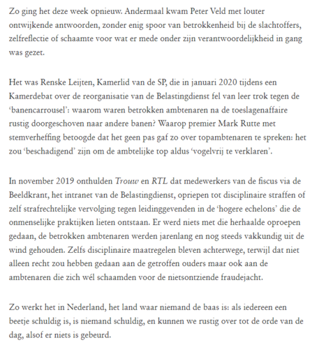 Zo ging het deze week opnieuw. Andermaal kwam Peter Veld met louter ontwijkende antwoorden, zonder enig spoor van betrokkenheid bij de slachtoffers, zelfreflectie of schaamte voor wat er mede onder zijn verantwoordelijkheid in gang was gezet. Het was Renske Leijten, SP-Kamerlid, die in jan. 2020 tijdens een Kamerdebat over de reorganisatie v.d. Belastingdienst fel van leer trok tegen de ‘banencarrousel’: waarom waren betrokken ambtenaren na de toeslagenaffaire rustig doorgeschoven naar andere banen? Waarop premier Rutte met stemverheffing betoogde dat het geen pas gaf zo over topambtenaren te spreken: het zou ‘beschadigend’ zijn om de ambtelijke top aldus ‘vogelvrij te verklaren’.
In nov. 2019 onthulden Trouw & RTL dat medewerkers v.d. fiscus via de Beeldkrant (intranet v.d. Belastingdienst), opriepen tot disciplinaire straffen of zelf strafrechtelijke vervolging tegen leidinggevenden in de ‘hogere echelons’ die de onmenselijke praktijken lieten ontstaan. Er werd niets met die herhaalde oproepen gedaan, de betrokken ambtenaren werden jarenlang en nog steeds vakkundig uit de wind gehouden. Zelfs disciplinaire maatregelen bleven achterwege, terwijl dat niet alleen recht zou hebben gedaan aan de getroffen ouders maar ook aan de ambtenaren die zich wél schaamden voor de nietsontziende fraudejacht. Zo werkt het in NL, het land waar niemand de baas is: als iedereen een beetje schuldig is, is niemand schuldig en kunnen we rustig over tot de orde v.d. dag, alsof er niets is gebeurd.