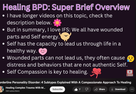 Borderline Personality Disorder: 4 Subtypes Explained With A Compassionate Approach To Healing
https://www.youtube.com/watch?v=inrzGKlTUt8
CHAPTERS TO VIDEO:
00:00 Introduction: What we'll be covering today.
00:35 Important Note About the Subtypes
01:06 A compassionate trauma-informed lens to BPD.
02:50 How I treat BPD: IFS (Parts vs Authentic Self)
04:28 What is BPD?  Brief Overview
05:50 Where did the subtypes come from?
06:16 What causes BPD? Genetics + Environment
08:27 Quiet BPD
10:06 Impulsive BPD
11:38 Petulant BPD
13:25 Self Destructive BPD
14:36 Healing BPD is Possible: IFS