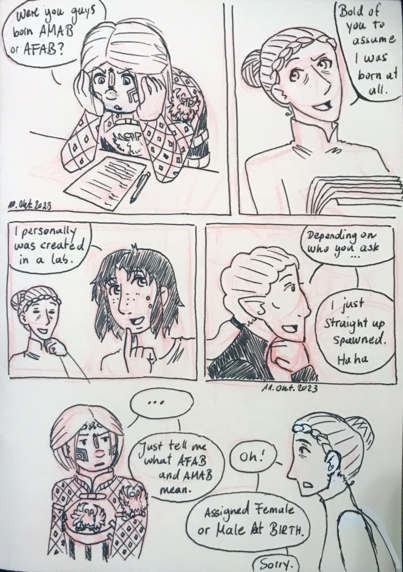 05. 
Barima: *Trying to fill out legal paperwork stuff* Were you guys born AMAB or AFAB?
Oleana: Bold of you to assume I was born at all.
Jora: I personally was created in a lab.
Feloki: Depending on who you ask... 
Feloki: I just straight up spawned. Haha
Barima: ... 
Barima: Just stell me what AFAB and AMAB mean. 
Oleana: Oh! 
Oleana: Assigned Female or Male At Birth. 