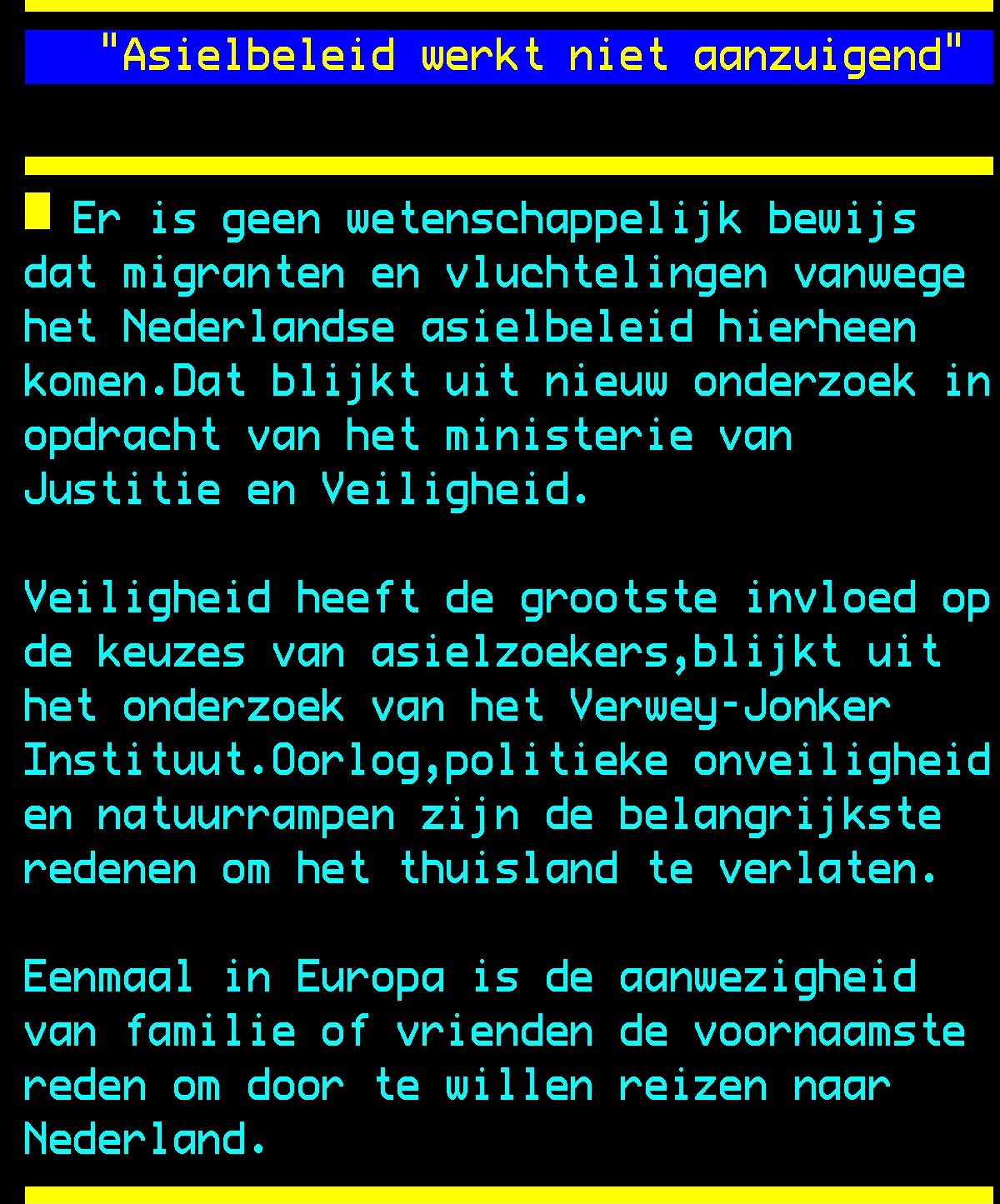 Een pagina van NOS Teletekst "Asielbeleid werkt niet aanzuigend" Er is geen wetenschappelijk bewijs dat migranten en vluchtelingen vanwege het Nederlandse asielbeleid hierheen komen. Dat blijkt uit nieuw onderzoek in opdracht van het ministerie van <br />Justitie en Veiligheid. Veiligheid heeft de grootste invloed op de keuzes van asielzoekers, blijkt uit het onderzoek van het Verwey-Jonker Instituut. Oorlog, politieke onveiligheid en natuurrampen zijn de belangrijkste redenen om het thuisland te <br />verlaten. Eenmaal in Europa is de aanwezigheid van familie of vrienden de voornaamste reden om door te willen reizen naar Nederland.