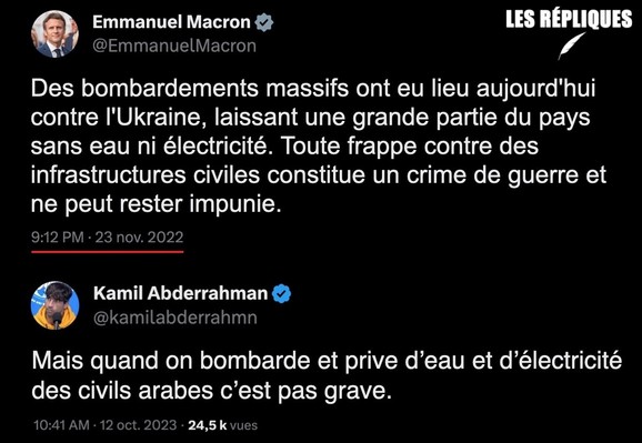En novembre 2022, s'agissant de l'Ukraine le président Emmanuel Macron qualifiait de "crime de guerre" qui ne "peut rester impunie" toute "frappe contre des infrastructures civiles" laissant une grande partie du pays sans eau ni électricité.

Réplique de Kamil A : "Mais quand on bombarde et prive d’eau et d’électricité
des civils arabes c’est pas grave."