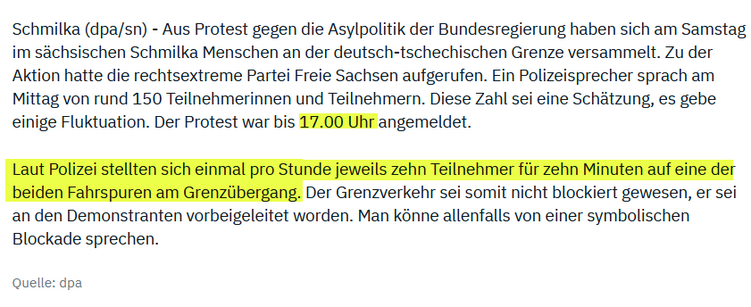 

Schmilka (dpa/sn) - Aus Protest gegen die Asylpolitik der Bundesregierung haben sich am Samstag im sächsischen Schmilka Menschen an der deutsch-tschechischen Grenze versammelt. Zu der Aktion hatte die rechtsextreme Partei Freie Sachsen aufgerufen. Ein Polizeisprecher sprach am Mittag von rund 150 Teilnehmerinnen und Teilnehmern. Diese Zahl sei eine Schätzung, es gebe einige Fluktuation. Der Protest war bis 17.00 Uhr angemeldet.

Laut Polizei stellten sich einmal pro Stunde jeweils zehn Teilnehmer für zehn Minuten auf eine der beiden Fahrspuren am Grenzübergang. Der Grenzverkehr sei somit nicht blockiert gewesen, er sei an den Demonstranten vorbeigeleitet worden. Man könne allenfalls von einer symbolischen Blockade sprechen.