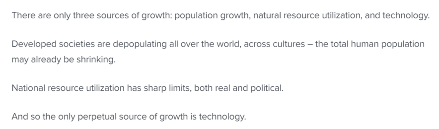 There are only three sources of growth: population growth, natural resource utilization, and technology. Developed societies are depopulating all over the world, across cultures — the total human population may already be shrinking.

National resource utilization has sharp limits, both real and political.

And so the only perpetual source of growth is technology. 