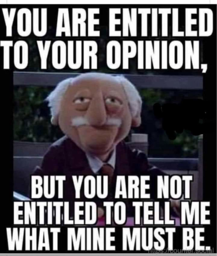 YOU ARE ENTITLED TO YOUR OPINION,
BUT YOU ARE NOT ENTITLED TO TELL ME WHAT MINE MUST BE.