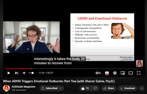 When ADHD Triggers Emotional Outbursts: Part Two (with Sharon Saline, Psy.D.)
https://www.youtube.com/watch?v=9AiR9_AB_es
3,326 views  12 Oct 2023  ADHD Webinars
In this hour-long Q&A webinar with ADDitude from 3/1/23, Sharon Saline, Psy.D., answers listener questions about managing the intense emotions that are often associated with ADHD. She provides solutions for adults and caregivers to help identify, navigate, and recover from emotional triggers.

Download the slides associated with this webinar here: 
https://www.additudemag.com/webinar/h...

Related Resources
1. Download: Emotional Regulation & Anger Management Scripts
https://www.additudemag.com/download/...

2. Read: How to Control Your Anger When ADHD Emotional Reactivity Kicks In
https://www.additudemag.com/how-to-co...

3. Read: “Why Do I Get So Angry with the Ones I Love Most?”
https://www.additudemag.com/adhd-how-...

4. eBook: Mindfulness & Meditation for ADHD Symptoms
https://www.additudemag.com/product/a...

Subscribe to the ADDitude YouTube Channel:   

 / @additudemag