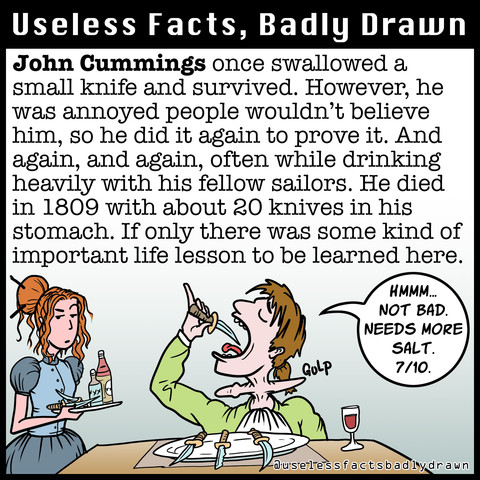 John Cummings once swallowed a small knife and survived. However, he was annoved people wouldn't believe him, so he did it again to prove it. And again, and again, often while drinking heavily with his fellow sailors. He died in 1809 with about 20 knives in his stomach. If only there was some kind of important life lesson to be learned here.