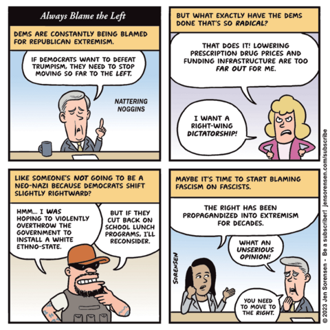 Always Blame the Left

1. Dems are  constantly being blamed for Republican extremism.

Pundit on TV show Nattering Noggins: If Democrats want to defeat Trumpism, they need to stop moving so far to the left.

2. But what exactly have the Dems done that's so radical? 

Woman: That does it! Lowering prescription drug prices and funding infrastructure are too far out for me. I want a right-wing dictatorship!

3. Like someone's not going to be a neo-Nazi because Democrats shift slightly rightward?

Insurrectionist: Hmm... I was hoping to violently overthrow the government to install a white ethno-state. But if they cut back on school lunch programs, I'll reconsider.

4. Maybe it's time to start blaming fascism on fascists.

Female pundit on Nattering Noggins: The right has been propagandized into extremism for decades.

Pundit from first panel: What an unserious opinion! You need to move to the right.
