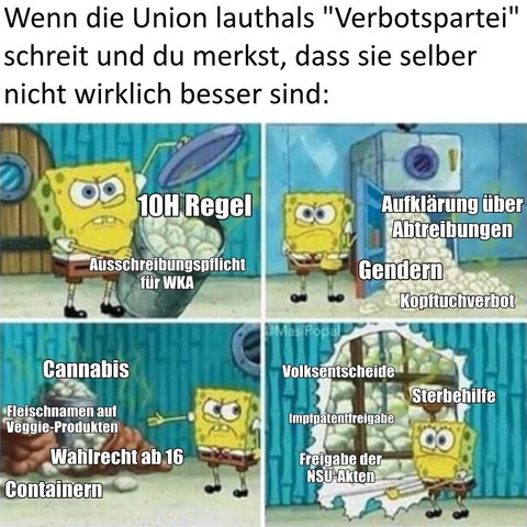 Wenn die Union lauthals "Verbotspartei" ruft und du merkst, dass sie selber nicht wirklich besser sind:
(Spongebob zeigt mehrere Haufen mit stinkenden Windeln)
- 10 H Regel
- Ausschreibungspflicht für Windkraftanlagen
- Aufklärung über Abtreibungen
- Gendern
- Kopftuchverbot
- Cannabis
- Fleischnamen auf Veggie-Produkten
- Wahlrecht ab 16
- Containern
- Volksentscheide
- Sterbehilfe
- Impfpatentfreigabe
- Freigabe der NSU-Akten