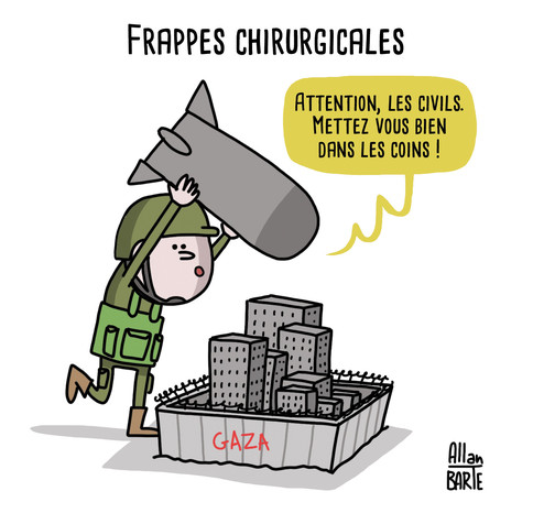 
Dessin d'actualité
Titre : Frappes chirurgicales

Un soldat se tient au-dessus d'une petite Gaza illustrée au format maquette. Des immeubles y sont tassés, comme écrasés par des murs de béton semblables à ceux d'une prison.
L'homme tient dans ses mains, au-dessus de sa tête, une bombe aussi grosse que la ville elle-même.
- Attention, les civils. Mettez vous bien dans les coins !