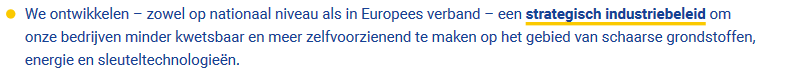 We ontwikkelen – zowel op nationaal niveau als in Europees verband – een strategisch industriebeleid om
onze bedrijven minder kwetsbaar en meer zelfvoorzienend te maken op het gebied van schaarse grondstoffen,
energie en sleuteltechnologieën