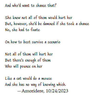 And who'd want to chance that?

She knew not all of them would hurt her
But, however, she'd be damned if she took a chance
No, she had to fixate 

On how to best survive a scenario

Not all of them will hurt her
But there's enough of them
Who will pounce on her 

Like a cat would do a mouse
And she has no way of knowing which.
	—Amoridere, 10/24/2023