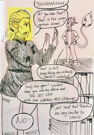 Feloki: BWWAAAAAAAAAA! Oh, you hear that? That's the wrong opinion alarm.
Flann: That is not something you actually have installed.
Feloki: Sorry, say again? I couldn't hear you over my alarm that YOU SET OFF with your WRONG-ASS OPINION.
Flann: I just said that Paladins are very similar to clerics...
Feloki: NO!