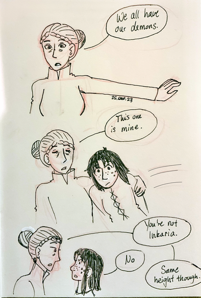 Oleana, holding out her hand: We all have our demons.
Oleana, grabbing Jora: This one’s mine.
Oleana, looking at Jora: You're not Inkaria. 
Jora: No. 
Oleana: Same height though. 