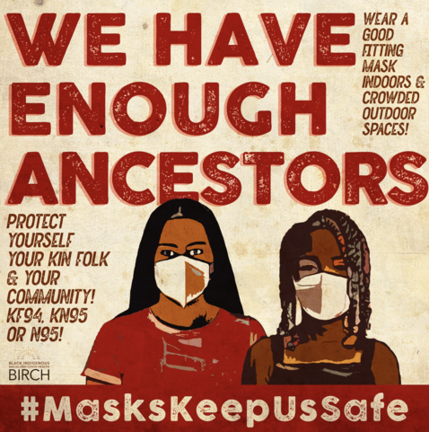 Art by BIRCH (Black Indigenous Radicalized Covid Health), reading: WE HAVE ENOUGH ANCESTORS. Wear a good fitting mask indoors and crowded outdoor spaces! Protect yourself, your kin folk and your community! KF94, KN95, or N95! #MasksKeepUsSafe