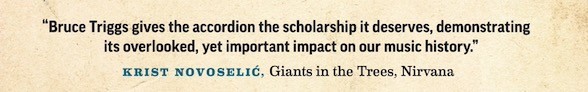 "Bruce Triggs gives the Accordion the scholarship it deserves, demonstrating it's overlooked, important impact on our music history." Krist Novoselić, giants in the trees, nirvana.