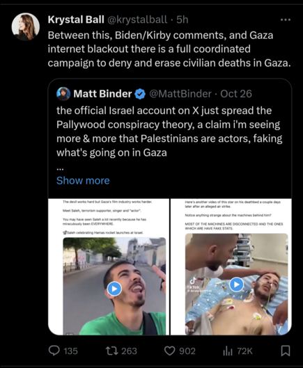 Twitter screenshot, quote: Between this, Biden/Kirby comments, and Gaza internet blackout there is a full coordinated campaign to deny and erase civilian deaths in Gaza

Original tweet: the official Israel account on X just spread the Pallywood conspiracy theory, a claim i'm seeing more & more that Palestinians are actors, faking what's going on in Gaza