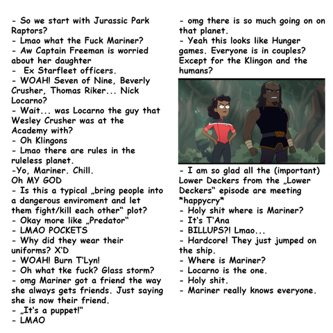 - So we start with Jurassic Park Raptors?
- Lmao what the Fuck Mariner? 
- Aw Captain Freeman is worried about her daughter
-  Ex Starfleet officers. - WOAH! Seven of Nine, Beverly Crusher, Thomas Riker... Nick Locarno? 
- Wait... was Locarno the guy that Wesley Crusher was at the Academy with?
- Oh Klingons
- Lmao there are rules in the ruleless planet.
-Yo, Mariner. Chill. 
Oh MY GOD
- Is this a typical „bring people into a dangerous enviroment and let them fight/kill each other“ plot? 
- Okay more like „Predator“
- LMAO POCKETS
- Why did they wear their uniforms? X‘D
- WOAH! Burn T‘Lyn! 
- Oh what tke fuck? Glass storm? 
- omg Mariner got a friend the way she always gets friends. Just saying she is now their friend. 
- „It‘s a puppet!“ 
- LMAO
- - omg there is so much going on on that planet. 
- Yeah this looks like Hunger games. Everyone is in couples? Except for the Klingon and the humans? 
- I am so glad all the (important) Lower Deckers from the „Lower Deckers“ episode are meeting *happycry*
- Holy shit where is Mariner?
- It‘s T‘Ana
- BILLUPS?! Lmao...
- Hardcore! They just jumped on the ship. 
- Where is Mariner? 
- Locarno is the one. 
- Holy shit. 
- Mariner really knows everyone.  