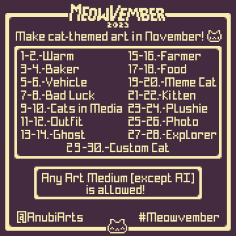 An image of Meowvember's prompt list, an art challenge to make cat themed art across November, with 15 different themes covering two days each. The themes and/or order goes as following: "1-2 - Warm" "3-4 - Baker" "5-6 - Vehicle" "7-8 - Bad Luck" "9-10 - Cats in Media" "11-12 - Outfit" "13-14 - Ghost" "15-16 - Farmer" "17-18 - Food" "19-20 - Meme Cat" "21-22 - Kitten" "23-24 - Plushie" "25-26 - Photo" "27-28 - Explorer" and "29-30 - Custom Cat". Below, it says that "Any Art Medium (except AI) is allowed", along with the tag of @AnubiArts and #Meowvember 