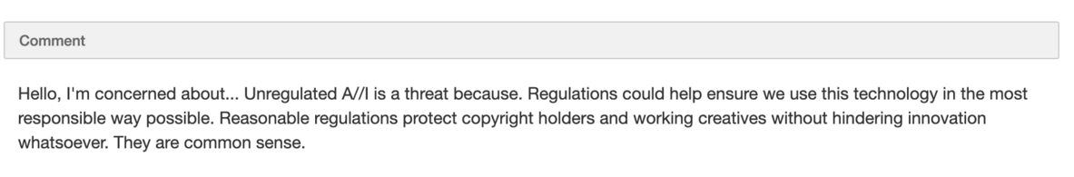 Hello, I'm concerned about... Unregulated A//I is a threat because. Regulations could help ensure we use this technology in the most responsible way possible. Reasonable regulations protect copyright holders and working creatives without hindering innovation whatsoever. They are common sense.