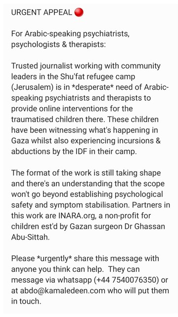 URGENT APPEAL 

For Arabic-speaking psychiatrists, psychologists & therapists:

Trusted journalist working with community leaders in the Shu'fat refugee camp (Jerusalem) is in *desperate* need of Arabic-speaking psychiatrists and therapists to provide online interventions for the traumatised children there. These children have been witnessing what's happening in Gaza whilst also experiencing incursions & abductions by the IDF in their camp. 

The format of the work is still taking shape and there's an understanding that the scope won't go beyond establishing psychological safety and symptom stabilisation. Partners in this work are INARA.org, a non-profit for children est'd by Gazan surgeon Dr Ghassan Abu-Sittah.

Please *urgently* share this message with anyone you think can help.  They can message via whatsapp (+44 7540076350) or at abdo@kamaledeen.com who will put them in touch.