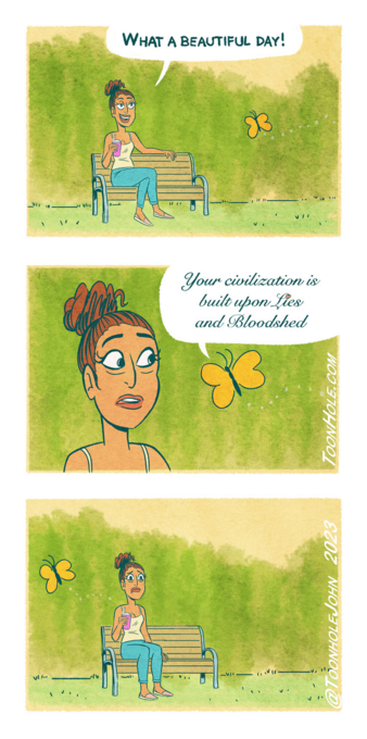 Comic strip in 3 parts:
1. A girl is in a park saying: What a beautiful day!
2. A butterfly approaches her and says: Your civilization is built upon lies and bloodshed 
3. The butterfly flies away leaving the girl with a shocked-sad face