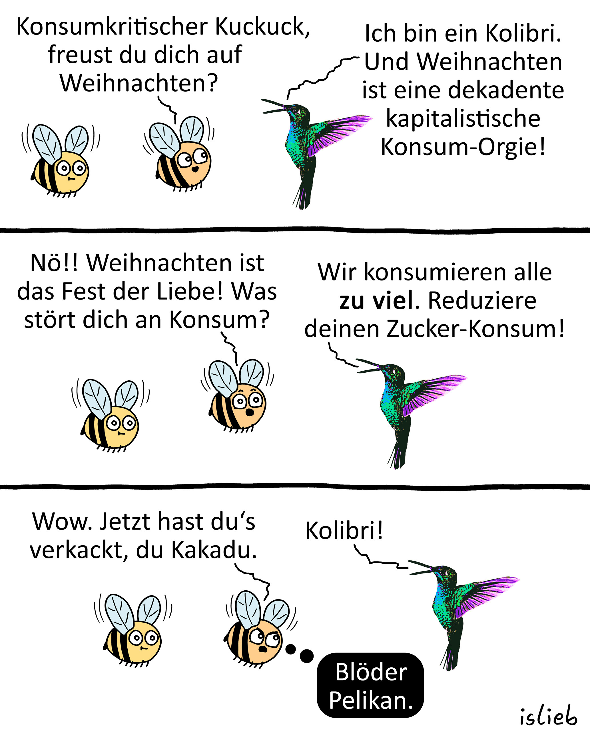 Comic. Hummel eins und Hummel zwei treffen einen Kolibri. Hummel zwei fragt den Kolibri: "Konsumkritischer Kuckuck, freust du dich auf Weihnachten?" Darauf der Kolibri: "Ich bin ein Kolibri. Und Weihnachten ist eine dekadente kapitalistische <br />Konsum-Orgie!" Hummel zwei ruft: "Nö! Weihnachten ist das Fest der Liebe! Was stört dich an Konsum?" Der Kolibri antwortet: "Wir konsumieren alle ZU VIEL. Reduziere deinen Zucker-Konsum!" Hummel zwei wird sauer und sagt: "Wow. Jetzt hast du's verkackt, <br />du Kakadu." "Kolibri", sagt der Kolibri. Hummel zwei denkt: "Blöder Pelikan." Hummel eins hält sich komplett raus.