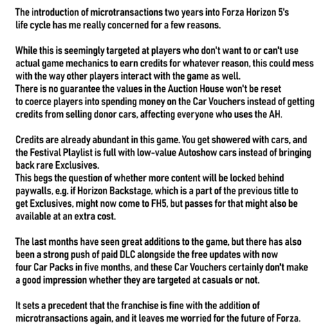 The introduction of microtransactions two years into Forza Horizon 5's life cycle has me really concerned for a few reasons.

While this is seemingly targeted at players who don't want to or can't use actual game mechanics to earn credits for whatever reason, this could mess with the way other players interact with the game as well.
There is no guarantee the values in the Auction House won't be reset to coerce players into spending money on the Car Vouchers instead of getting credits from selling donor cars, affecting ever yone who uses the AH.

Credits are already abundant in this game. You get showered with cars, and the Festival Playlist is full with low-value Autoshow cars instead of bringing back rare Exclusives.
This begs the question of whether more content will be locked behind paywalls, e.g. if Horizon Backstage, which is a part of the previous title to get Exclusives, might now come to FH5, but passes for that might also be available at an extra cost.

The last months have seen great additions to the game, but there has also been a strong push of paid DLC alongside the free updates with now four Car Packs in five months, and these Car Vouchers certainly don't make a good impression whether they are targeted at casuals or not.

It sets a precedent that the franchise is fine with the addition of microtransactions again, and it leaves me worried for the future of Forza.