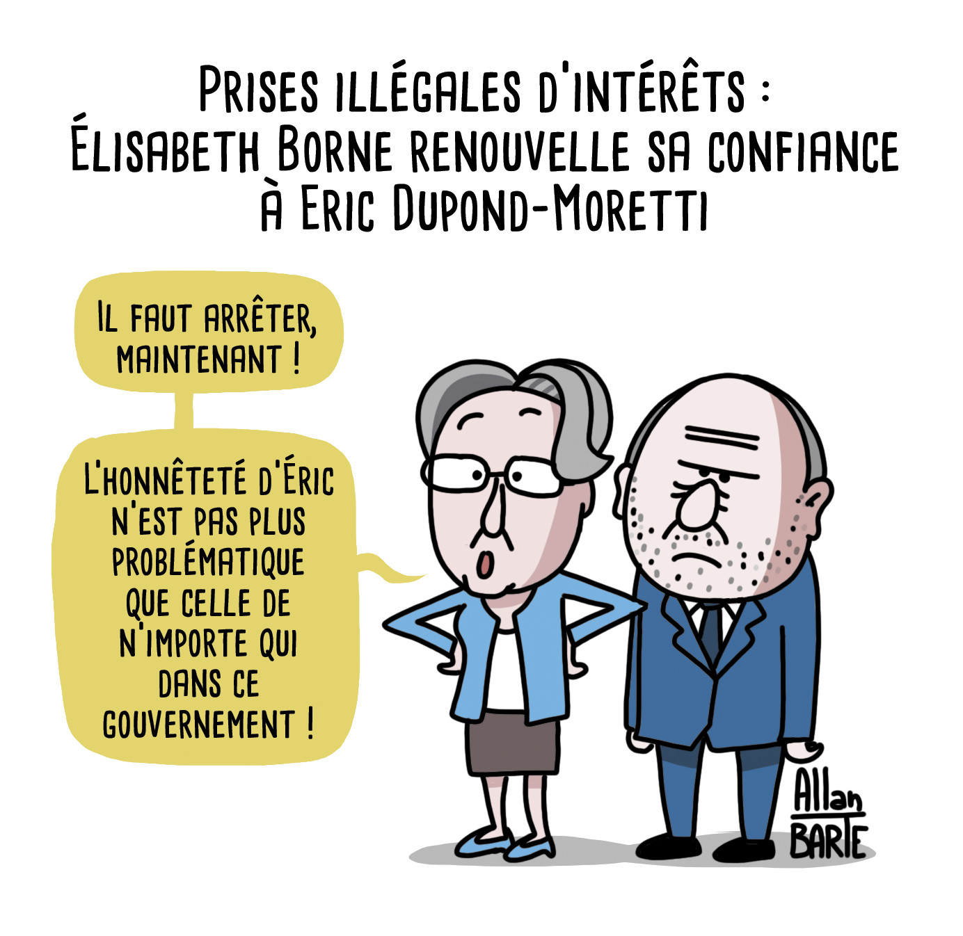 Dessin d'actualité
Titre : Prises illégales d’intérêts :
Élisabeth Borne renouvelle sa confiance à Eric Dupond-Moretti
Elisabeth Borne, les mainq sur les hanches, prenant la défense d'Eric Dupond-Moretti renfrogné derrière elle- Il faut arrêter, maintenant !
- L’honnêteté d’Éric n’est pas plus problématique que celle de n’importe qui dans ce gouvernement !