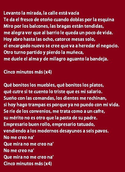 Letra de la canción Casa Carreras de Vera Fauna:
Levanto la mirada, la calle está vacía
Te da el fresco de otoño cuando doblas por la esquina
Miro por los balcones, las bragas están tendidas,
me alegra ver que al barrio le queda un poco de vida.
Hoy abro hasta las ocho, catorce mesas solo,
el encargado nuevo se cree que va a heredar el negocio.
Otro turno partido y pierdo la muñeca,
me duele el alma y de milagro aguanto la bandeja.
Cinco minutos más (x4)
Qué bonitos los muebles, qué bonitos los platos,
qué cutre si te cuento lo triste que es mi salario.
Sueño con las comandas, los dientes me rechinan,
si hoy hago trampas es porque ya no puedo con mi vida.
Se ríe de los convenios, me trata como a un cafre,
su mérito no es otro que la pasta de su padre.
Empresario buen rollo, empresario tatuado,
vendiendo a los modernos desayunos a seis pavos.
No me creo na'
Que mira no me creo na'
No me creo na'
Que mira no me creo na'
Cinco minutos más (x4)
