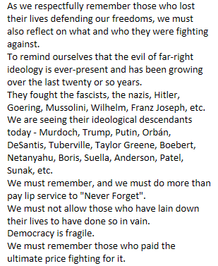 As we respectfully remember those who lost their lives defending our freedoms, we must also reflect on what and who they were fighting against. 
To remind ourselves that the evil of far-right ideology is ever-present and has been growing over the last twenty or so years.
They fought the fascists, the nazis, Hitler, Goering, Mussolini, Wilhelm, Franz Joseph, etc.
We are seeing their ideological descendants today - Murdoch, Trump, Putin, Orbán, DeSantis, Tuberville, Taylor Greene, Boebert, Netanyahu, Boris, Suella, Anderson, Patel, Sunak, etc.
We must remember, and we must do more than pay lip service to "Never Forget".
We must not allow those who have lain down their lives to have done so in vain.
Democracy is fragile. 
We must remember those who paid the ultimate price fighting for it.