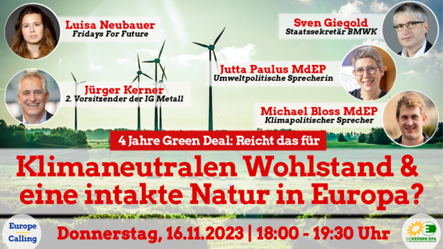 Plakat zum Webinar
Hintergrund: Landschaft mit Windrädern
Fotos der Gäste mit Kurzbeschreibung:
Luisa Neubauer, Fridays for Future
Jürgen Kerner, 2. Vorsitzender der IG Metall
Sven Giegold, Staatssekretär BMWK
Jutta Paulus MdEP Umweltpolitische Sprecherin
Michael Bloss MdEP Klimapolitischer Sprecher
Thema: 4 Jahre Green Deal: Reicht das für Klimaneutralen Wohlstand & eine intakte Natur in Europa?
Donnerstag 16.11.2023 18:00-19:30 Uhr
Logo Europe Calling, Logo Die Grünen/EFA
