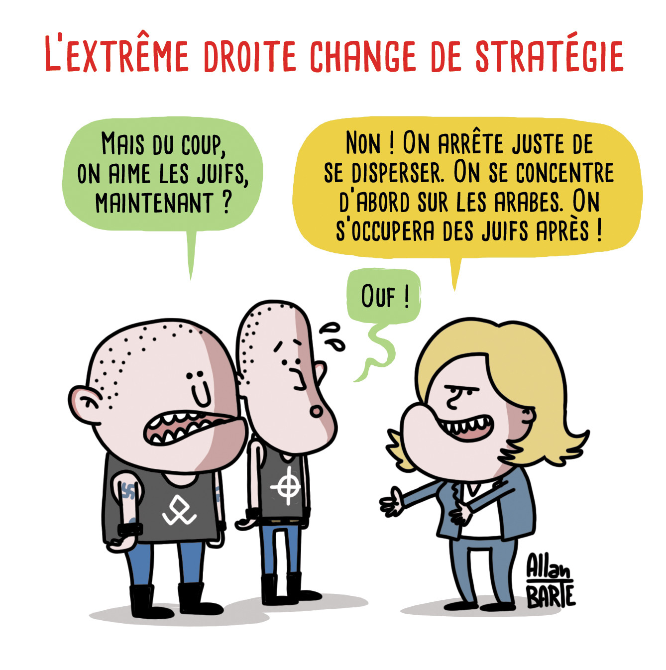 Dessin d'actualité
Titre : L’extrême droite change de stratégie


Deux skinhead néonazis sont face à Marine Le Pen
Le premier skin, inquiet et perdu :
- Mais du coup, on aime les juifs, maintenant ?
Le Pen lui explique :
- Non ! On arrête juste de se disperser. On se concentre d’abord sur les arabes.
On s’occupera des juifs après !
Le deuxième skin, soulagé :
- Ouf !