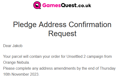 GamesQuest.co.uk Pledge Address Confirmation Request

Dear Jakob Your parcel will contain your order for Unsettled 2 campaign from Orange Nebula. Please complete any address amendments by the end of Thursday 16th November 2023, 