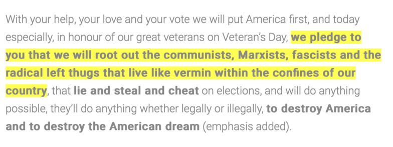With your help, your love and your vote, we will put America first, and today especially, in honour of our great veterans on Veteran's Day, we pledge to you that we will root out the communists, Marxists, fascists and the radical left thugs that live like vermin within the confines of our country, that lie and steal and cheat on elections, and will do anything possible, they'll do anything, whether legally or illegally, to destroy America and to destroy the American dream. 