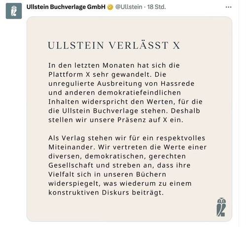 ULLSTEIN VERLÄSST X
In den letzten Monaten hat sich die Plattform X sehr gewandelt. Die unregulierte Ausbreitung von Hassrede und anderen demokratiefeindlichen Inhalten widerspricht den Werten, für die die Ullstein Buchverlage stehen. Deshalb stellen wir unsere Präsenz auf X ein.
Als Verlag stehen wir für ein respektvolles Miteinander. Wir vertreten die Werte einer diversen, demokratischen, gerechten Gesellschaft und streben an, dass ihre Vielfalt sich in unseren Büchern widerspiegelt, was wiederum zu einem konstruktiven Diskurs beiträgt.
