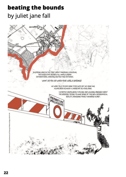 beating the bounds by juliet jane fall 
THE SWiSS STATE REDREW ALL MAPS CLOSING INTERNATIONAL BORDERS, RESTRICTING ENTRANCE. 
WHAT DO YOU DO WHEN YOUR WORLD SHRINKS? 
WE WERE TOLD TO STAY HOME TO BE SAFE, BUT MY HOME HAS ALWAYS BEEN AS MUCH A LANDSCAPE AS a BUILDING. I STARTED COMPULSIVELY CYCLING AND WALKING, OBSESSED ABOUT D THE BORDERS, TRYING TO MAKE SENSE OF THE NEW GEOGRAPHICAL REALLTY, DRAGGING FAMILY MEMBERS ALONG