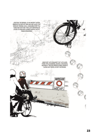 Black and white line drawings of two people on a bike, and map outlines as background.
Text: « BEATING THE BOUNDS » IS AN ANCIENT CUSTOM, OBSERVED IN PARTS OF ENGLAND AND WALES THAT INVOLVES TOURING LOCAL LANDMARKS EVERY FEW YEARS AND SWATTING THEM WITH BRANCHES OR STICKS TO MAINTAIN A SHARED MENTAL MAP OF PARISH BOUNDARIES.
ARMED NOT WITH COMMUNITY BUT WLTH MAPS, PHONE APPS, GUIDEBOOKS, ARCHIVAL DOCUMENTS, HISTORICAL TREATIES, BLOCKS AND FENCES, WE BEAT OUR BOUNDS.