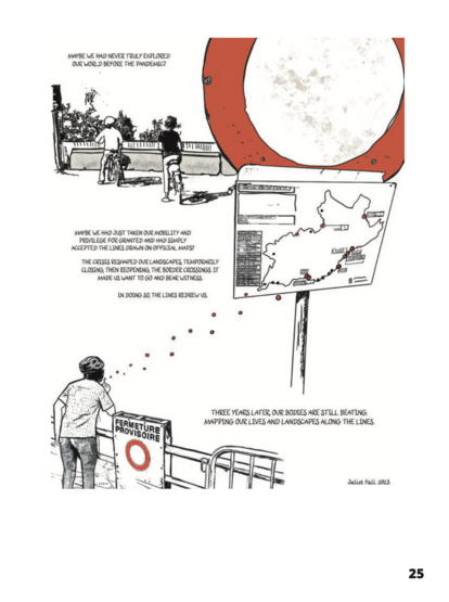 Image shows two people on bicycles, drawn from the back, as they contemplate a closed road, barred by large concrete blocks. Lower down, a girl blows bubbles across a fence. The bubbles turn into red dots on a map, showing the closed and open border passage points attached to a no entry road sign.
MAYBE WE HAD NEVER TRULY EXPLORED OUR WORLD BEFORE THE PANDEMIC. MAYBE WE HAD JUST TAKEN OUR MOBILITY AND PRIVILEGE FOR GRANTED AND HAD SIMPLY ACCEPTED THE LINES DRAWN ON OFFICIAL MAPS? THE CRISIS RESHAPED OUR LANDSCAPES TEMPORARILY CLOSING, THEN REOPENING, THE BORDER CROSSINGS. IT MADE US WANT T0 GO AND BEAR WITNESS. IN DOING S0, THE LINES REDREW US. 
THREE YEARS LATER, OUR BODIES ARE STILL BEATING, MAPPING OUR LIVES AND LANDSCAPES ALONG THE LINES.