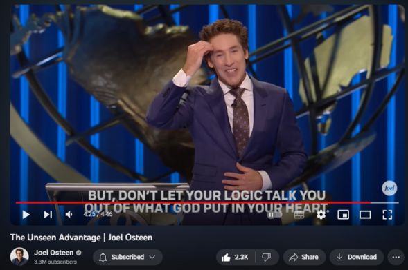 The Unseen Advantage | Joel Osteen
https://www.youtube.com/watch?v=YbLyn45FoOQ

29,835 views  14 Nov 2023  LAKEWOOD CHURCH
Watch the full video here:   

 • Seeing Beyond The Logical | Joel Osteen  

🛎Subscribe to receive weekly messages of hope, encouragement, and inspiration from Joel! http://bit.ly/JoelYTSub 

Follow #JoelOsteen on social:
Twitter: http://Bit.ly/JoelOTW
Instagram: http://BIt.ly/JoelIG
Facebook: http://Bit.ly/JoelOFB#LakewoodChurch 

Thank you for your generosity! To give, visit https://joelosteen.com/give