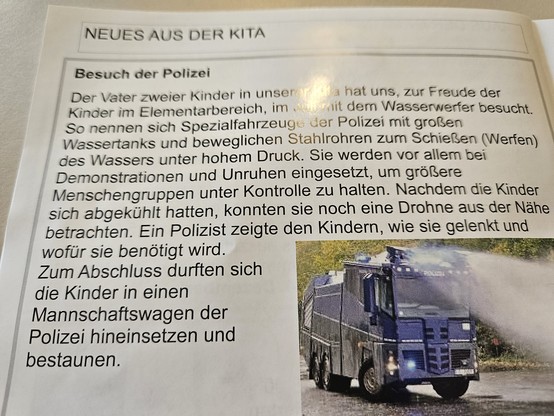 Foto aus einem Gemeindebrief.
Es zeigt einen Text, der das Bild eines Wasserwerfer umrahmt. Zusammengefasst steht in diesem Text das dank eines Vaters ein Wasserwerfer die Elementarkinder einer Kita besucht hat. "Nachdem die Kinder sich abgekühlt hatten, konnten sie noch eine Drohne aus der Nähe betrachten." Zum Abschluß durften die Kinder noch einen Mannschaftswagen von innen bestaunen. 
