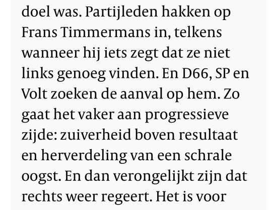 Partijleden hakken op Frans Timmermans in, telkens wanneer hij iets zegt dat ze niet links genoeg vinden. En D66, SP en Volt zoeken de aanval op hem. Zo gaat het vaker aan progressieve zijde: zuiverheid boven resultaat en herverdeling van een schrale oogst. En dan verongelijkt zijn dat rechts weer regeert.