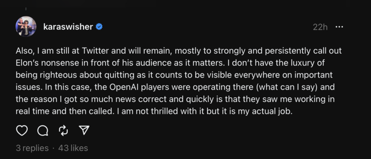 threads post from journalist karaswisher with the text: "Also, I am still at Twitter and will remain, mostly to strongly and persistently call out Elon’s nonsense in front of his audience as it matters. I don’t have the luxury of being righteous about quitting as it counts to be visible everywhere on important issues. In this case, the OpenAI players were operating there (what can I say) and the reason I got so much news correct and quickly is that they saw me working in real time and then called. I am not thrilled with it but it is my actual job."