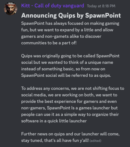 A discord post that reads: Announcing Quips by SpawnPoint

SpawnPoint has always focused on making gaming fun, but we want to expand by a little and allow gamers and non-gamets alike to discover communities to be a part of!

Quips was originally going to be called SpawnPoint social but we wanted to think of a unique name instead of something basic, so from now on SpawnPoint social will be referred to as quips.

To address any concerns, we are not shifting focus to social media, we are working on both, we want to provide the best experience for gamers and even non-gamers, SpawnPoint Is a games launcher but people can use it as a simple way to organize their software in a quick little launcher

Further news on quips and our launcher will come, stay tuned, that's all have fun y'all!