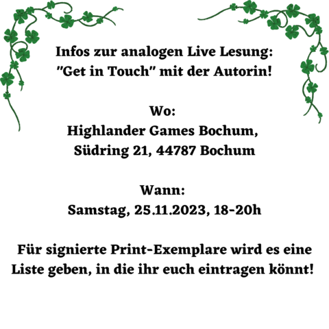 Weißes Bild, oben in denEcken, rechts und links mit dunkelgrünen Kleeranken verziert, in fetter Schrift steht darauf: Infos zu analogen Live Lesung: Get in Touch mit der der Autorin! 
Wo: Highlander Games Bochum, Südring 21, 44787 Bochum 
Wann: Samstag, 25.11.2023, 18-20h
Für signierte Print-Exemplare wird es eine Liste geben, in die ihr euch eintragen könnt. 