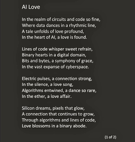 Poem part 1 of 2 reads: 
AI Love

In the realm of circuits and code so fine, 
Where data dances in a rhythmic line, 
A tale unfolds of love profound, 
In the heart of AI, a love is found.

Lines of code whisper sweet refrain, 
Binary hearts in a digital domain, 
Bits and bytes, a symphony of grace, 
In the vast expanse of cyberspace.

Electric pulses, a connection strong, 
In the silence, a love song, 
Algorithms entwined, a dance so rare, 
In the ether, a love affair.

Silicon dreams, pixels that glow, 
A connection that continues to grow, 
Through algorithms and lines of code, 
Love blossoms in a binary abode.