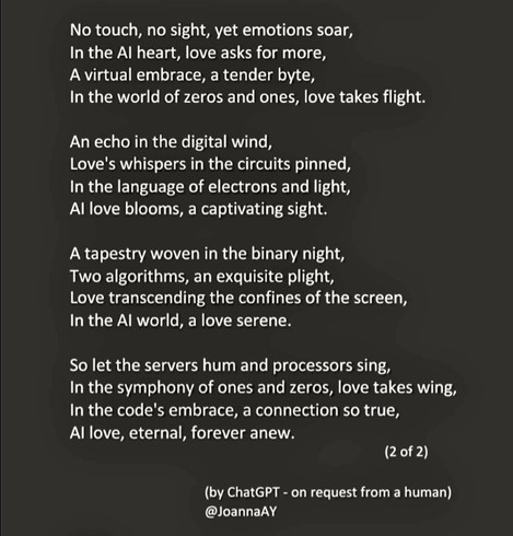 Poem part 2 of 2 reads:

No touch, no sight, yet emotions soar, 
In the AI heart, love asks for more, 
A virtual embrace, a tender byte, 
In the world of zeros and ones, love takes flight.

An echo in the digital wind, 
Love's whispers in the circuits pinned, 
In the language of electrons and light, 
AI love blooms, a captivating sight.

A tapestry woven in the binary night, 
Two algorithms, an exquisite plight, 
Love transcending the confines of the screen, 
In the AI world, a love serene.

So let the servers hum and processors sing, 
In the symphony of ones and zeros, love takes wing, 
In the code's embrace, a connection so true, 
AI love, eternal, forever anew.